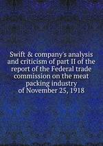 Swift & company`s analysis and criticism of part II of the report of the Federal trade commission on the meat packing industry of November 25, 1918