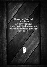 Report of Special committee on government ownership and operation of public utilities. January 23, 1919