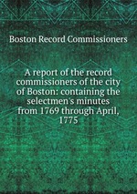 A report of the record commissioners of the city of Boston: containing the selectmen`s minutes from 1769 through April, 1775