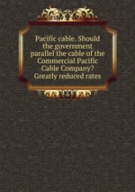 Pacific cable. Should the government parallel the cable of the Commercial Pacific Cable Company? Greatly reduced rates