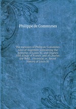 The memoirs of Philip de Commines, Lord of Argenton: containing the histories of Louis XI, and Charles VIII, Kings of France, and of Charles the Bold, . chronicle, or, Secret history of Louis XI