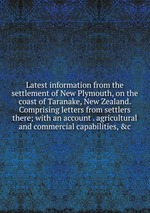 Latest information from the settlement of New Plymouth, on the coast of Taranake, New Zealand. Comprising letters from settlers there; with an account . agricultural and commercial capabilities, &c