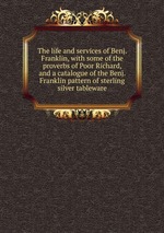 The life and services of Benj. Franklin, with some of the proverbs of Poor Richard, and a catalogue of the Benj. Franklin pattern of sterling silver tableware