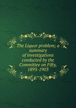 The Liquor problem; a summary of investigations conducted by the Committee on Fifty, 1893-1903