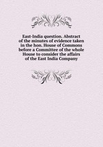 East-India question. Abstract of the minutes of evidence taken in the hon. House of Commons before a Committee of the whole House to consider the affairs of the East India Company