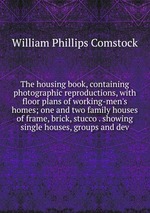 The housing book, containing photographic reproductions, with floor plans of working-men`s homes; one and two family houses of frame, brick, stucco . showing single houses, groups and dev