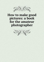 How to make good pictures: a book for the amateur photographer