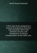 A first Latin book, designed as a manual of progressive exercises and systematic drill in the elements of Latin, and introductory to Csar`s Commentaries on the Gallic war;