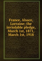 France, Alsace, Lorraine; the inviolable pledge, March 1st, 1871, March 1st, 1918