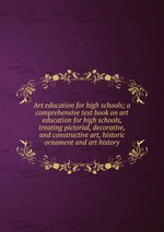 Art education for high schools; a comprehensive text book on art education for high schools, treating pictorial, decorative, and constructive art, historic ornament and art history