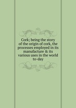 Cork; being the story of the origin of cork, the processes employed in its manufacture & its various uses in the world to-day