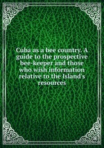 Cuba as a bee country. A guide to the prospective bee-keeper and those who wish information relative to the Island`s resources