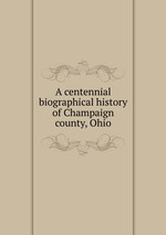 A centennial biographical history of Champaign county, Ohio