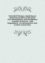 Unrivaled Chicago; containing an historical narrative of the great city`s development, and descriptions of points of interest . with biographical . of representative men in their several lines