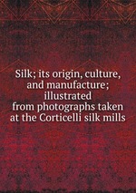 Silk; its origin, culture, and manufacture; illustrated from photographs taken at the Corticelli silk mills