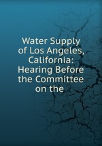 Water Supply of Los Angeles, California: Hearing Before the Committee on the