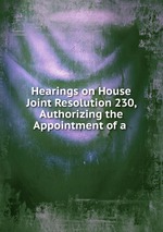 Hearings on House Joint Resolution 230, Authorizing the Appointment of a