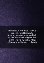 The Meritorious man: who is he? : Horace Rosinante Greeley, commander in chief of the Army and Navy of the United States, by virtue of his office as president--if so be`s it