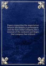 Papers respecting the negociation betwixt His Majesty`s government and the East India Company, for a renewal of the exclusive privileges that company has enjoyed