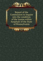 Report of the Commission to inquire into the condition of the insane within hospitals of the State of Pennsylvania