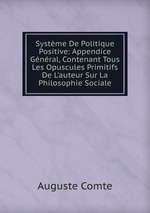 Systme De Politique Positive: Appendice Gnral, Contenant Tous Les Opuscules Primitifs De L`auteur Sur La Philosophie Sociale