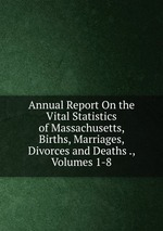 Annual Report On the Vital Statistics of Massachusetts, Births, Marriages, Divorces and Deaths ., Volumes 1-8