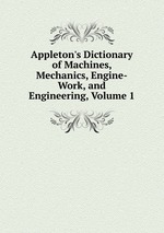 Appleton`s Dictionary of Machines, Mechanics, Engine-Work, and Engineering, Volume 1