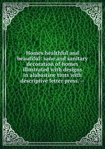 Homes healthful and beautiful: sane and sanitary decoration of homes illustrated with designs in alabastine tints with descriptive letter press. --