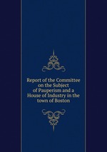 Report of the Committee on the Subject of Pauperism and a House of Industry in the town of Boston