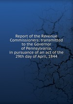 Report of the Revenue Commissioners: transmitted to the Governor of Pennsylvania, in pursuance of an act of the 29th day of April, 1844