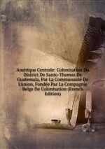 Amrique Centrale: Colonisation Du District De Santo-Thomas De Guatemala, Par La Communaut De L`union, Fonde Par La Compagnie Belge De Colonisation (French Edition)