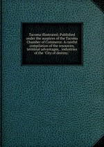 Tacoma illustrated; Published under the auspices of the Tacoma Chamber of Commerce. A careful compilation of the resources, terminal advantages, . industries of the "City of destiny."