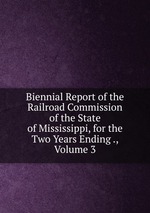 Biennial Report of the Railroad Commission of the State of Mississippi, for the Two Years Ending ., Volume 3