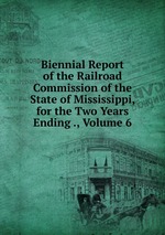 Biennial Report of the Railroad Commission of the State of Mississippi, for the Two Years Ending ., Volume 6