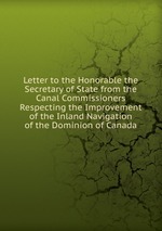 Letter to the Honorable the Secretary of State from the Canal Commissioners Respecting the Improvement of the Inland Navigation of the Dominion of Canada