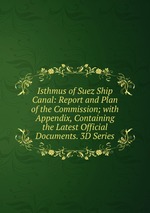 Isthmus of Suez Ship Canal: Report and Plan of the Commission; with Appendix, Containing the Latest Official Documents. 3D Series