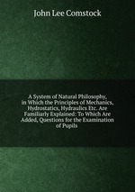 A System of Natural Philosophy, in Which the Principles of Mechanics, Hydrostatics, Hydraulics Etc. Are Familiarly Explained: To Which Are Added, Questions for the Examination of Pupils