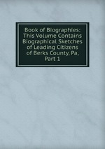 Book of Biographies: This Volume Contains Biographical Sketches of Leading Citizens of Berks County, Pa, Part 1