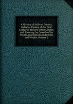 A History of Sullivan County, Indiana: Closing of the First Century`s History of the County, and Showing the Growth of Its People, Institutions, Industries and Wealth, Volume 2