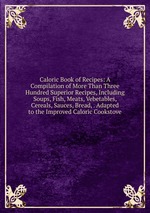 Caloric Book of Recipes: A Compilation of More Than Three Hundred Superior Recipes, Including Soups, Fish, Meats, Vebetables, Cereals, Sauces, Bread, . Adapted to the Improved Caloric Cookstove
