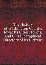 The History of Washington County, Iowa: Its Cities, Towns, and C., a Biographical Directory of Its Citizens