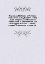 Copies and Extracts of Advices to and from India, Relative to the Cause, Progress, and Successful Termination of the War with the Late Tippoo Sultaun, . Thereof, and the Distribution of the Capt