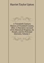 A Twentieth Century History of Trumbull County, Ohio: A Narrative Account of Its Historical Progress, Its People, and Its Principal Interests, Volume 1