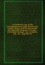 An Authentic Copy of the Correspondence in India: Between the Country Powers and the Honourable the East India Company`s Servants : Containing Amongst . Esq., J. Stables, Esq. . &c., Together Wi