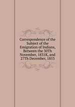 Correspondence of the Subject of the Emigration of Indians, Between the 30Th November, 1831K, and 27Th December, 1853