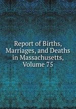 Report of Births, Marriages, and Deaths in Massachusetts, Volume 75