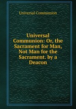 Universal Communion: Or, the Sacrament for Man, Not Man for the Sacrament. by a Deacon