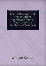 The First of April: Or, the Triumphs of Folly: A Poem. Dedicated to a Celebrated Dutchess