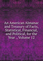 An American Almanac and Treasury of Facts, Statistical, Financial, and Political, for the Year ., Volume 12