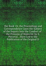 `the Book` Or, the Proceedings and Correspondence Upon the Subject of the Inquiry Into the Conduct of . the Princess of Wales Ed. by S. Perceval. . Have Led to the Publication of the Original D